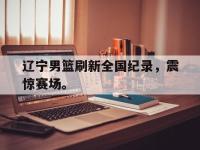 jinnianhui集团网站-辽宁男篮刷新全国纪录，震惊赛场。