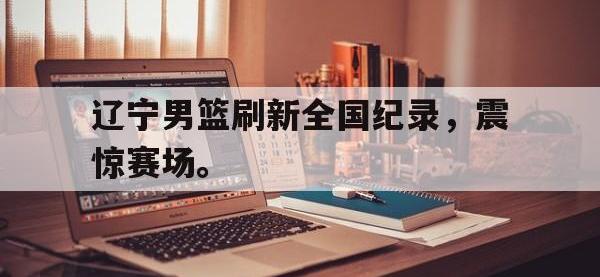jinnianhui集团网站-辽宁男篮刷新全国纪录，震惊赛场。