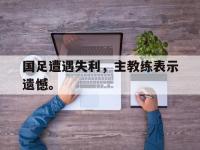 金年会安卓版-国足遭遇失利，主教练表示遗憾。
