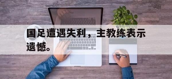 金年会安卓版-国足遭遇失利，主教练表示遗憾。