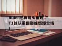 金年会ISO版-Ruler经典镜头重现，T1战队重回巅峰燃爆全场！