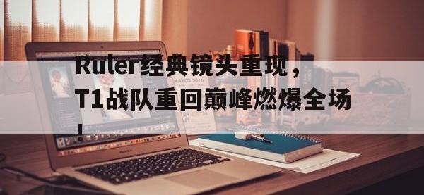 金年会ISO版-Ruler经典镜头重现，T1战队重回巅峰燃爆全场！