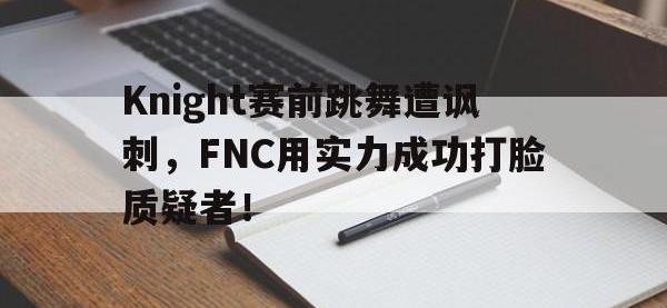 jinnianhui集团网站-Knight赛前跳舞遭讽刺，FNC用实力成功打脸质疑者！