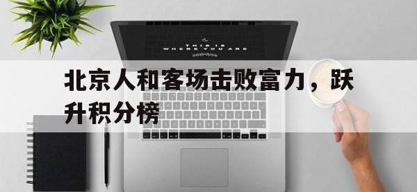 金年会安卓版-北京人和客场击败富力，跃升积分榜