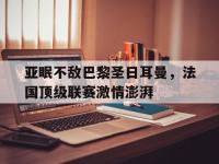金年会安卓版-亚眠不敌巴黎圣日耳曼，法国顶级联赛激情澎湃