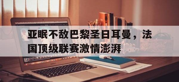 金年会安卓版-亚眠不敌巴黎圣日耳曼，法国顶级联赛激情澎湃
