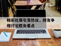 金年会ISO版-精彩比赛引发热议，网友争相讨论胜负看点