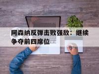 金年会安卓版-阿森纳反弹击败强敌：继续争夺前四席位