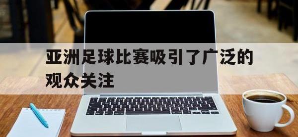 jinnianhui集团网站-亚洲足球比赛吸引了广泛的观众关注
