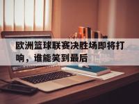 jinnianhui集团网站-欧洲篮球联赛决胜场即将打响，谁能笑到最后