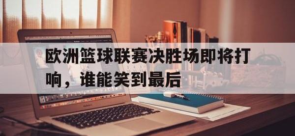 jinnianhui集团网站-欧洲篮球联赛决胜场即将打响，谁能笑到最后