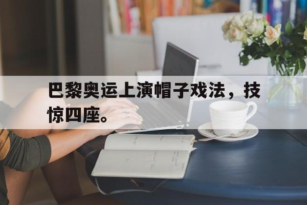 金年会ISO版-巴黎奥运上演帽子戏法，技惊四座。