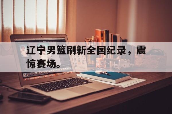 辽宁男篮刷新全国纪录，震惊赛场。