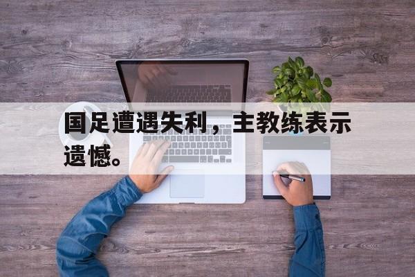 国足遭遇失利，主教练表示遗憾。