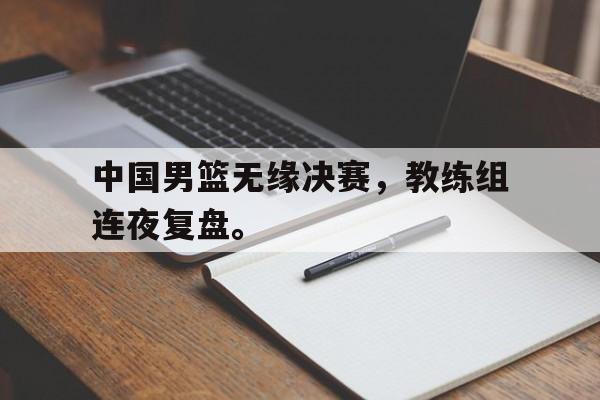 中国男篮无缘决赛，教练组连夜复盘。