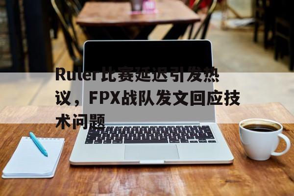 Ruler比赛延迟引发热议，FPX战队发文回应技术问题