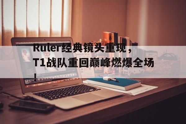 Ruler经典镜头重现，T1战队重回巅峰燃爆全场！