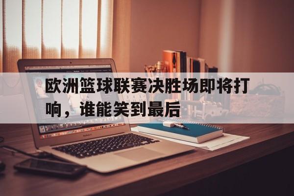 欧洲篮球联赛决胜场即将打响，谁能笑到最后